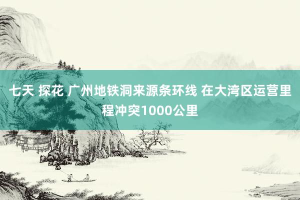 七天 探花 广州地铁洞来源条环线 在大湾区运营里程冲突1000公里