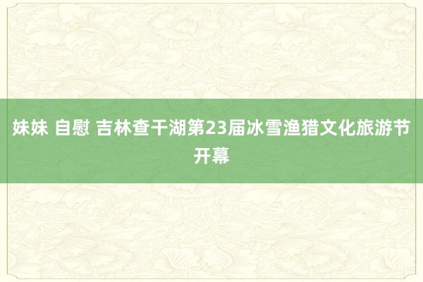 妹妹 自慰 吉林查干湖第23届冰雪渔猎文化旅游节开幕