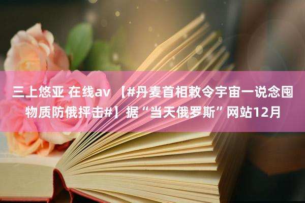 三上悠亚 在线av 【#丹麦首相敕令宇宙一说念囤物质防俄抨击#】据“当天俄罗斯”网站12月