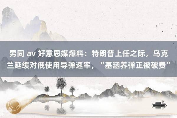 男同 av 好意思媒爆料：特朗普上任之际，乌克兰延缓对俄使用导弹速率，“基涵养弹正被破费”