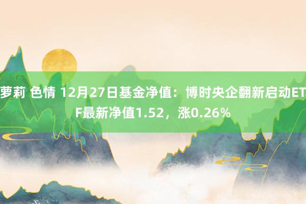 萝莉 色情 12月27日基金净值：博时央企翻新启动ETF最新净值1.52，涨0.26%