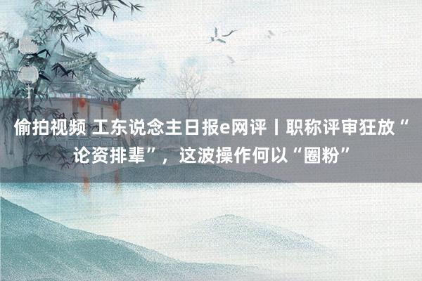 偷拍视频 工东说念主日报e网评丨职称评审狂放“论资排辈”，这波操作何以“圈粉”