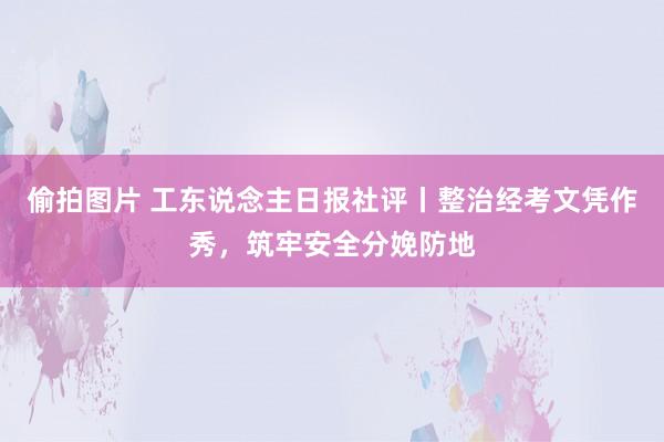偷拍图片 工东说念主日报社评丨整治经考文凭作秀，筑牢安全分娩防地