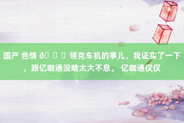 国产 色情 😂领克车机的事儿，我证实了一下，跟亿咖通没啥太大不息。 亿咖通仅仅