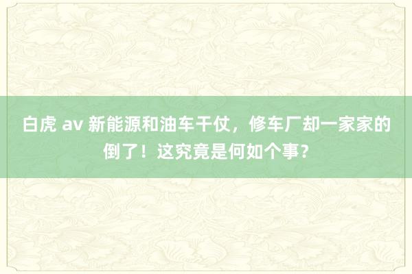 白虎 av 新能源和油车干仗，修车厂却一家家的倒了！这究竟是何如个事？