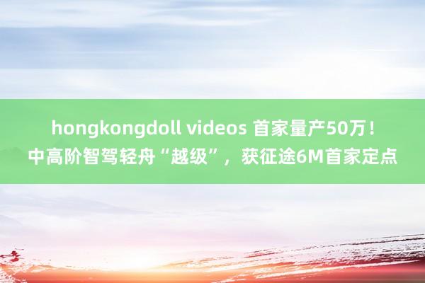 hongkongdoll videos 首家量产50万！中高阶智驾轻舟“越级”，获征途6M首家定点