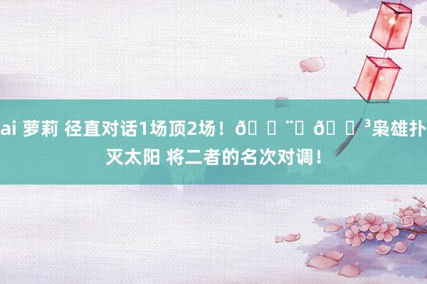ai 萝莉 径直对话1场顶2场！👨‍🍳枭雄扑灭太阳 将二者的名次对调！