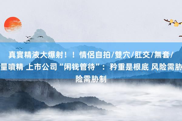 真實精液大爆射！！情侶自拍/雙穴/肛交/無套/大量噴精 上市公司“闲钱管待”：矜重是根底 风险需胁制