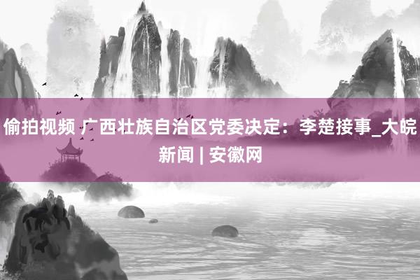 偷拍视频 广西壮族自治区党委决定：李楚接事_大皖新闻 | 安徽网