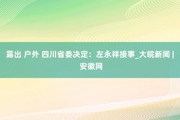 露出 户外 四川省委决定：左永祥接事_大皖新闻 | 安徽网