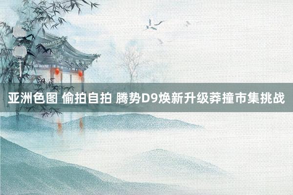 亚洲色图 偷拍自拍 腾势D9焕新升级莽撞市集挑战
