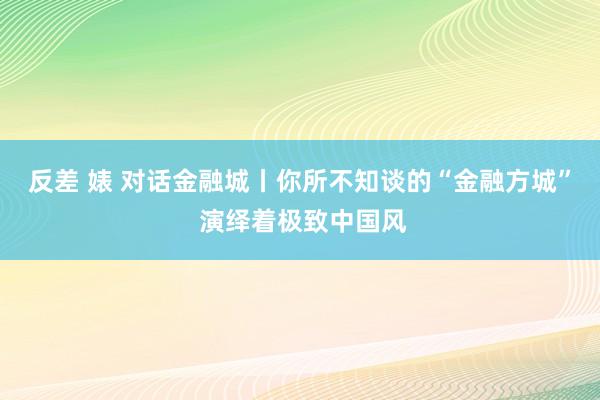 反差 婊 对话金融城丨你所不知谈的“金融方城” 演绎着极致中国风