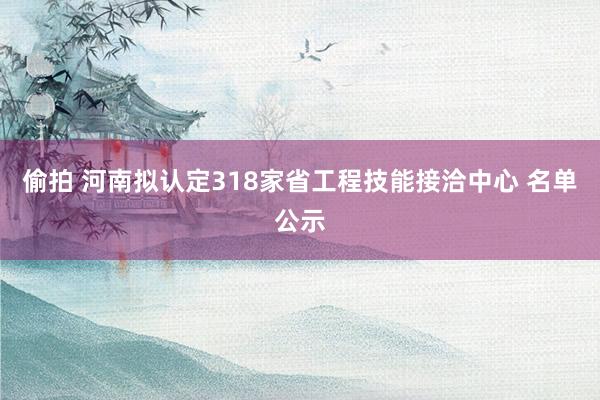 偷拍 河南拟认定318家省工程技能接洽中心 名单公示