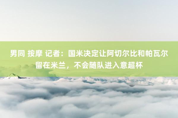 男同 按摩 记者：国米决定让阿切尔比和帕瓦尔留在米兰，不会随队进入意超杯
