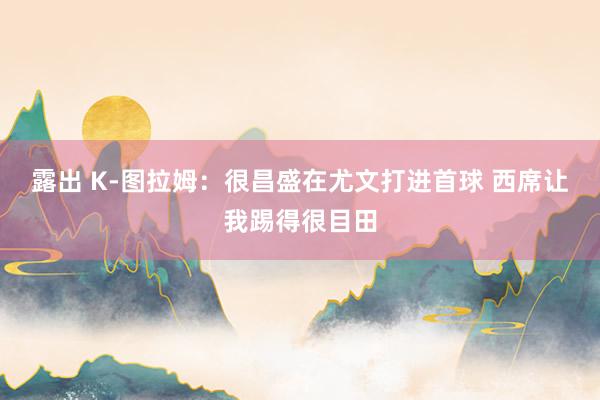 露出 K-图拉姆：很昌盛在尤文打进首球 西席让我踢得很目田