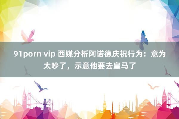 91porn vip 西媒分析阿诺德庆祝行为：意为太吵了，示意他要去皇马了