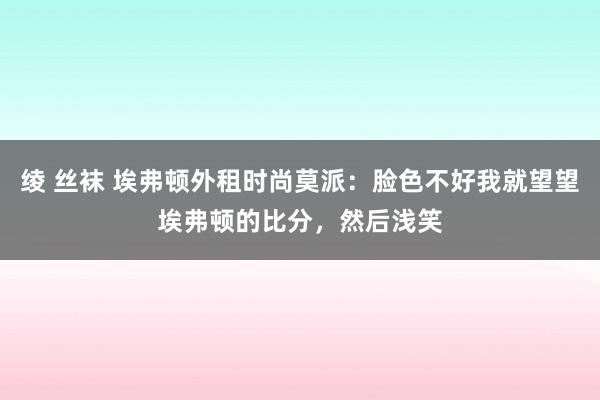 绫 丝袜 埃弗顿外租时尚莫派：脸色不好我就望望埃弗顿的比分，然后浅笑