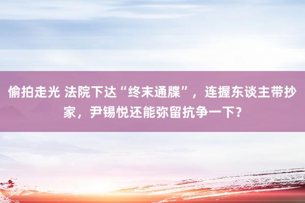 偷拍走光 法院下达“终末通牒”，连握东谈主带抄家，尹锡悦还能弥留抗争一下？