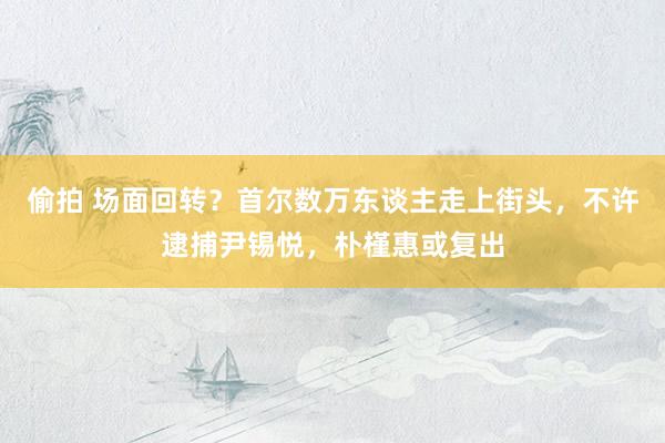 偷拍 场面回转？首尔数万东谈主走上街头，不许逮捕尹锡悦，朴槿惠或复出
