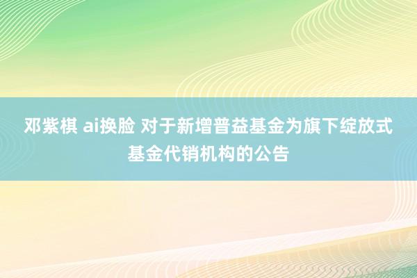 邓紫棋 ai换脸 对于新增普益基金为旗下绽放式基金代销机构的公告