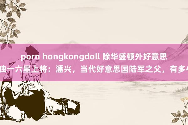 porn hongkongdoll 除华盛顿外好意思国独一六星上将：潘兴，当代好意思国陆军之父，有多牛？