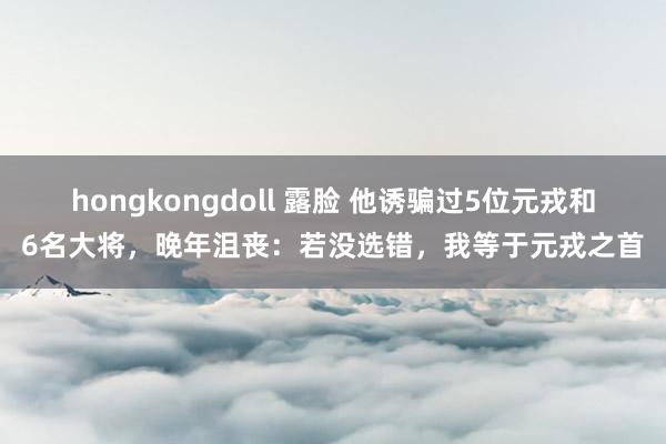 hongkongdoll 露脸 他诱骗过5位元戎和6名大将，晚年沮丧：若没选错，我等于元戎之首