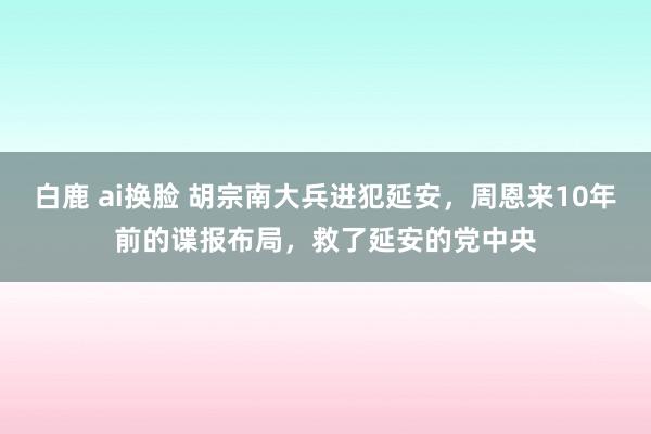 白鹿 ai换脸 胡宗南大兵进犯延安，周恩来10年前的谍报布局，救了延安的党中央