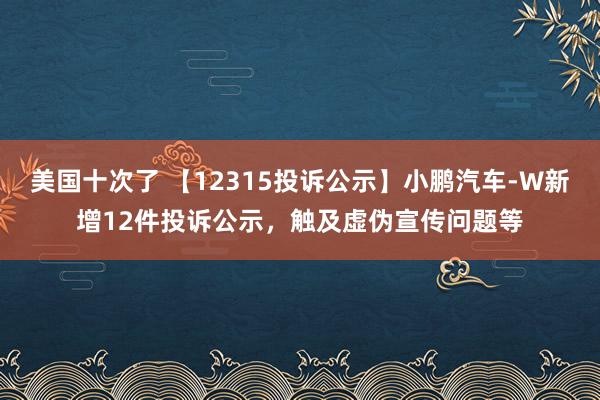 美国十次了 【12315投诉公示】小鹏汽车-W新增12件投诉公示，触及虚伪宣传问题等