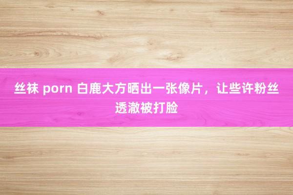 丝袜 porn 白鹿大方晒出一张像片，让些许粉丝透澈被打脸