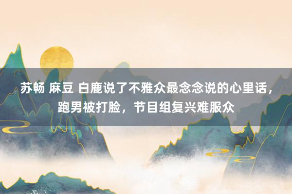 苏畅 麻豆 白鹿说了不雅众最念念说的心里话，跑男被打脸，节目组复兴难服众