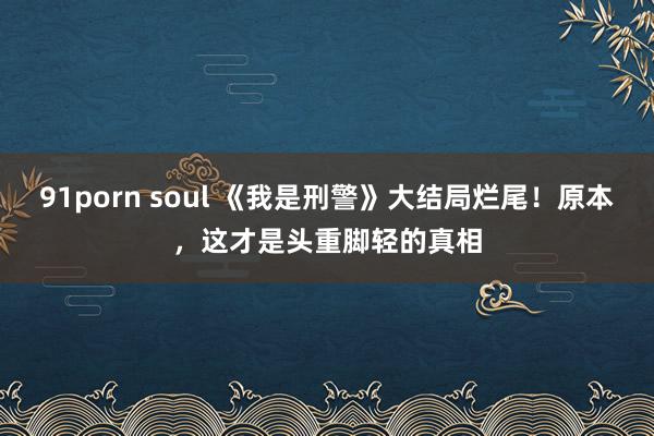 91porn soul 《我是刑警》大结局烂尾！原本，这才是头重脚轻的真相