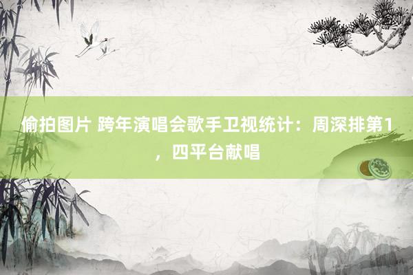 偷拍图片 跨年演唱会歌手卫视统计：周深排第1，四平台献唱