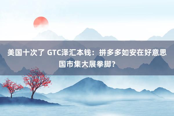 美国十次了 GTC泽汇本钱：拼多多如安在好意思国市集大展拳脚？
