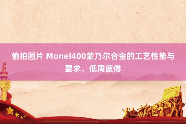 偷拍图片 Monel400蒙乃尔合金的工艺性能与要求、低周疲倦