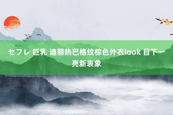 セフレ 巨乳 迪丽热巴格纹棕色外衣look 目下一亮新表象