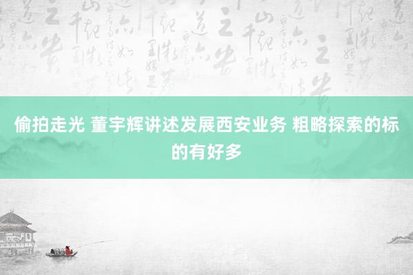 偷拍走光 董宇辉讲述发展西安业务 粗略探索的标的有好多