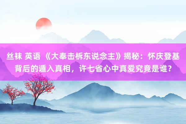 丝袜 英语 《大奉击柝东说念主》揭秘：怀庆登基背后的遁入真相，许七省心中真爱究竟是谁？