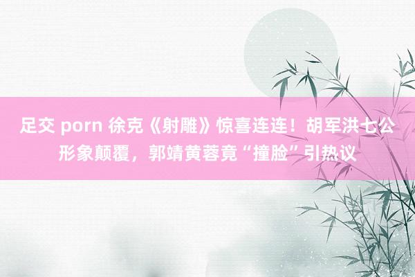 足交 porn 徐克《射雕》惊喜连连！胡军洪七公形象颠覆，郭靖黄蓉竟“撞脸”引热议