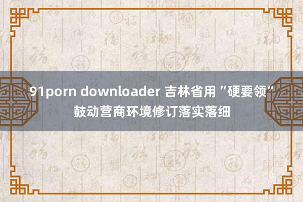 91porn downloader 吉林省用“硬要领”鼓动营商环境修订落实落细