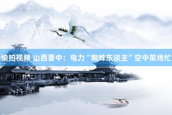 偷拍视频 山西晋中：电力“蜘蛛东谈主”空中架线忙