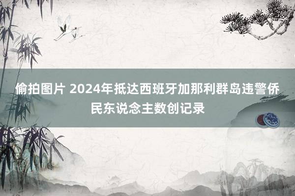 偷拍图片 2024年抵达西班牙加那利群岛违警侨民东说念主数创记录