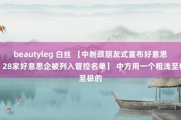 beautyleg 白丝 【中刎颈朋友式宣布好意思国，28家好意思企被列入管控名单】 中方用一个粗浅至极的