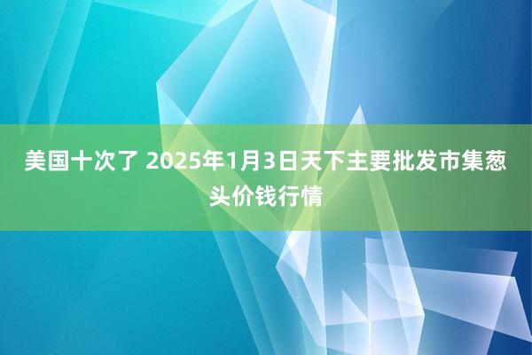 美国十次了 2025年1月3日天下主要批发市集葱头价钱行情