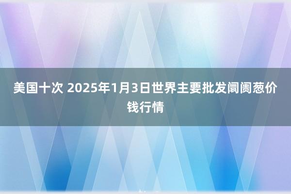 美国十次 2025年1月3日世界主要批发阛阓葱价钱行情