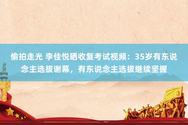 偷拍走光 李佳悦晒收复考试视频：35岁有东说念主选拔谢幕，有东说念主选拔继续坚握