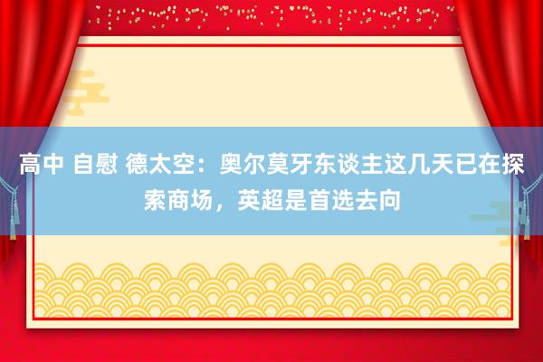 高中 自慰 德太空：奥尔莫牙东谈主这几天已在探索商场，英超是首选去向