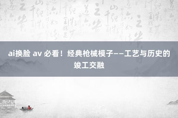 ai换脸 av 必看！经典枪械模子——工艺与历史的竣工交融