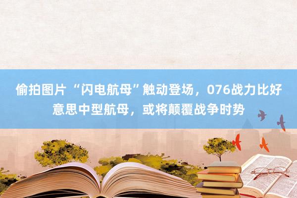 偷拍图片 “闪电航母”触动登场，076战力比好意思中型航母，或将颠覆战争时势