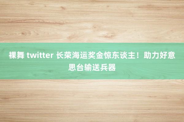 裸舞 twitter 长荣海运奖金惊东谈主！助力好意思台输送兵器