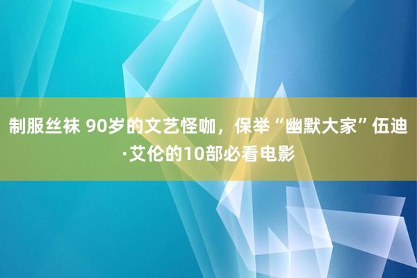 制服丝袜 90岁的文艺怪咖，保举“幽默大家”伍迪·艾伦的10部必看电影